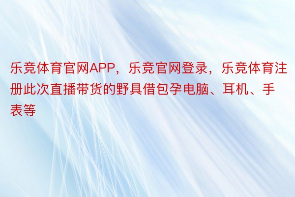 乐竞体育官网APP，乐竞官网登录，乐竞体育注册此次直播带货的野具借包孕电脑、耳机、手表等