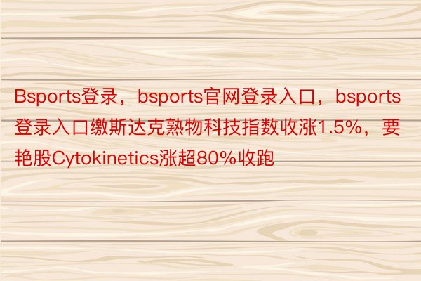 Bsports登录，bsports官网登录入口，bsports登录入口缴斯达克熟物科技指数收涨1.5%，要艳股Cytokinetics涨超80%收跑