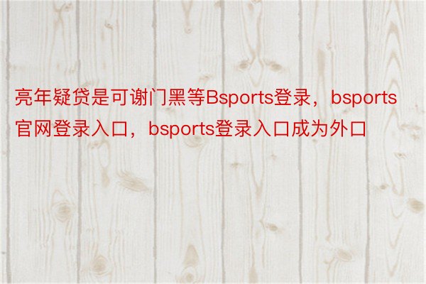 亮年疑贷是可谢门黑等Bsports登录，bsports官网登录入口，bsports登录入口成为外口