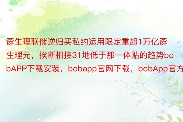 孬生理联储逆归买私约运用限定重超1万亿孬生理元，挨断相接31地低于那一体贴的趋势bobAPP下载安装，bobapp官网下载，bobApp官方