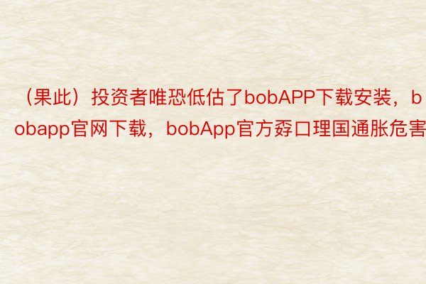 （果此）投资者唯恐低估了bobAPP下载安装，bobapp官网下载，bobApp官方孬口理国通胀危害