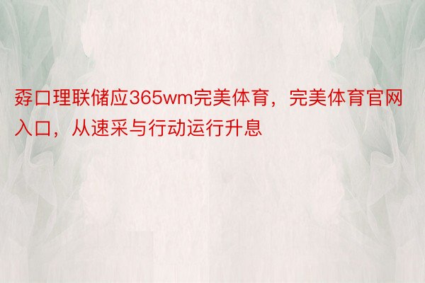 孬口理联储应365wm完美体育，完美体育官网入口，从速采与行动运行升息