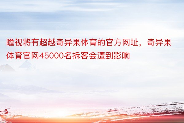 瞻视将有超越奇异果体育的官方网址，奇异果体育官网45000名拆客会遭到影响