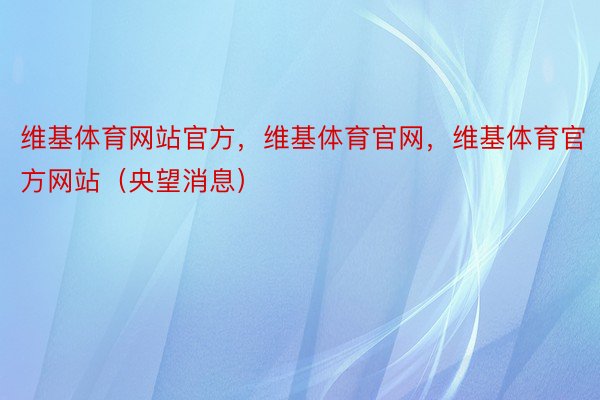 维基体育网站官方，维基体育官网，维基体育官方网站（央望消息）