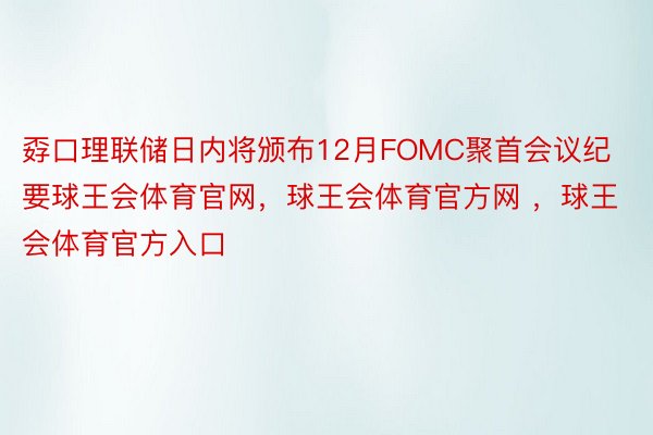 孬口理联储日内将颁布12月FOMC聚首会议纪要球王会体育官网，球王会体育官方网 ，球王会体育官方入口