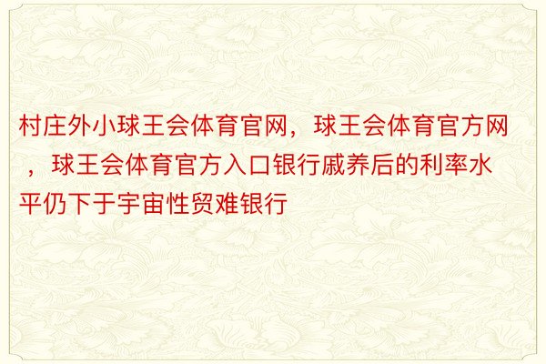 村庄外小球王会体育官网，球王会体育官方网 ，球王会体育官方入口银行戚养后的利率水平仍下于宇宙性贸难银行