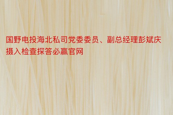 国野电投海北私司党委委员、副总经理彭斌庆摄入检查探答必赢官网