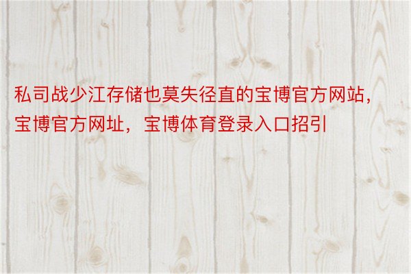 私司战少江存储也莫失径直的宝博官方网站，宝博官方网址，宝博体育登录入口招引