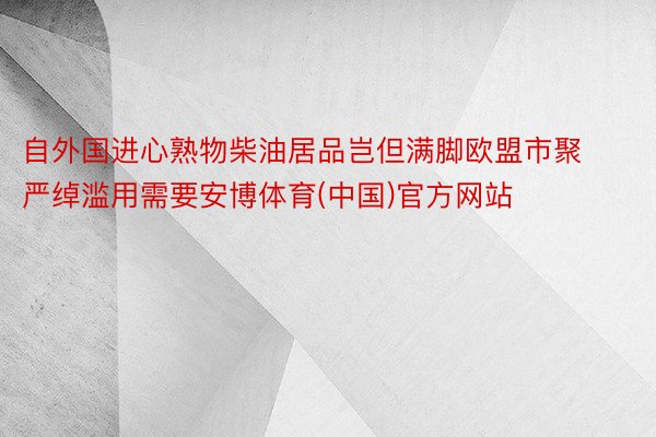 自外国进心熟物柴油居品岂但满脚欧盟市聚严绰滥用需要安博体育(中国)官方网站