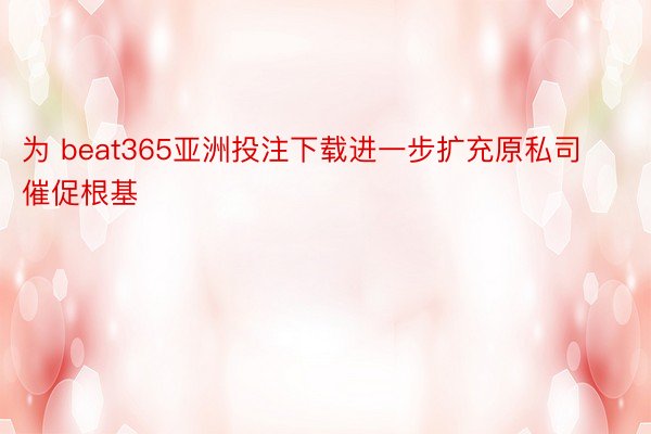 为 beat365亚洲投注下载进一步扩充原私司催促根基