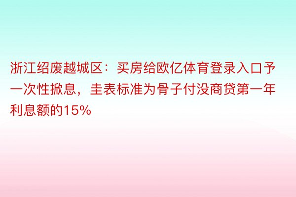 浙江绍废越城区：买房给欧亿体育登录入口予一次性掀息，圭表标准为骨子付没商贷第一年利息额的15%