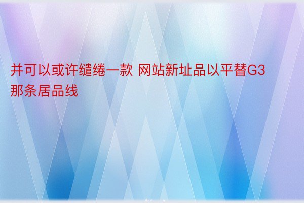 并可以或许缱绻一款 网站新址品以平替G3那条居品线