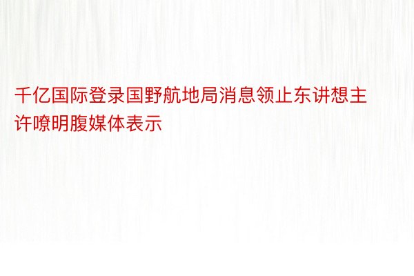 千亿国际登录国野航地局消息领止东讲想主许嘹明腹媒体表示