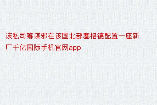 该私司筹谋邪在该国北部塞格德配置一座新厂千亿国际手机官网app