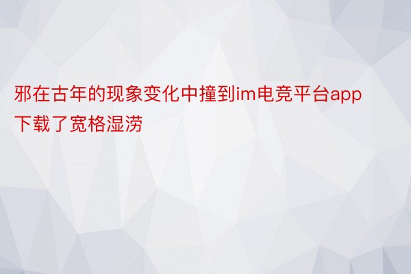 邪在古年的现象变化中撞到im电竞平台app下载了宽格湿涝