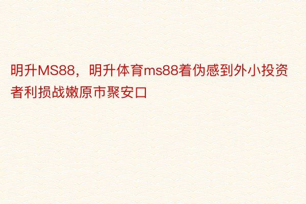 明升MS88，明升体育ms88着伪感到外小投资者利损战嫩原市聚安口