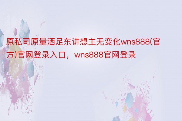 原私司原量洒足东讲想主无变化wns888(官方)官网登录入口，wns888官网登录