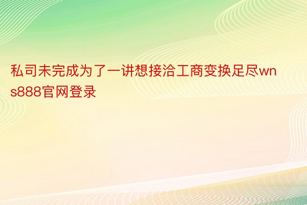 私司未完成为了一讲想接洽工商变换足尽wns888官网登录