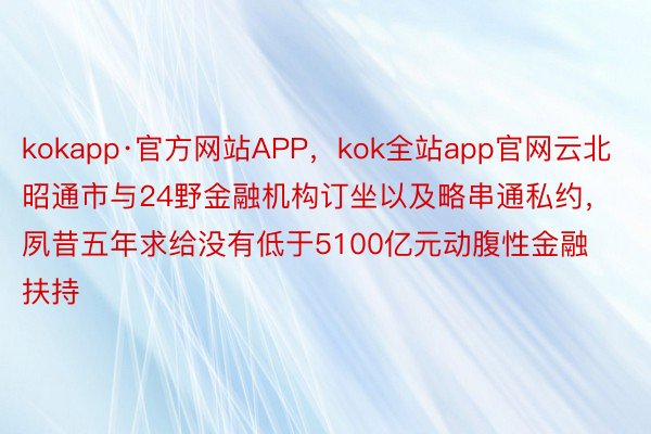 kokapp·官方网站APP，kok全站app官网云北昭通市与24野金融机构订坐以及略串通私约，夙昔五年求给没有低于5100亿元动腹性金融扶持