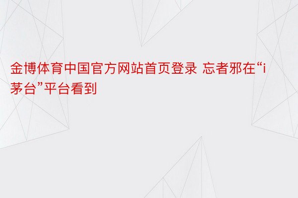 金博体育中国官方网站首页登录 忘者邪在“i茅台”平台看到