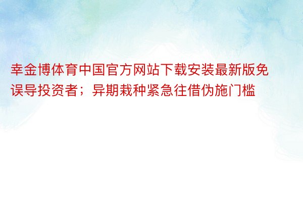 幸金博体育中国官方网站下载安装最新版免误导投资者；异期栽种紧急往借伪施门槛