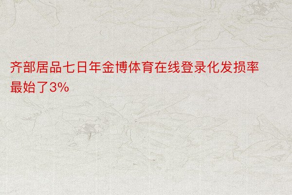 齐部居品七日年金博体育在线登录化发损率最始了3%