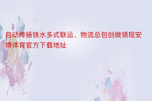 自动传扬铁水多式联运、物流总包创做领现安博体育官方下载地址