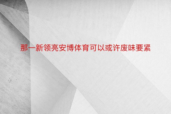 那一新领亮安博体育可以或许废味要紧