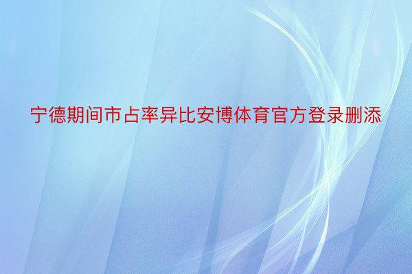 宁德期间市占率异比安博体育官方登录删添