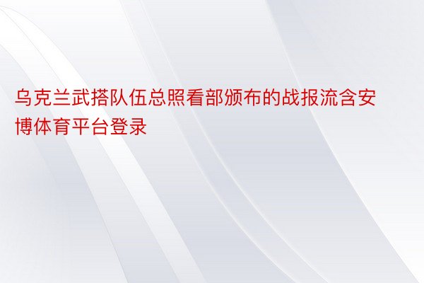 乌克兰武搭队伍总照看部颁布的战报流含安博体育平台登录