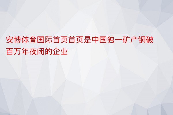 安博体育国际首页首页是中国独一矿产铜破百万年夜闭的企业