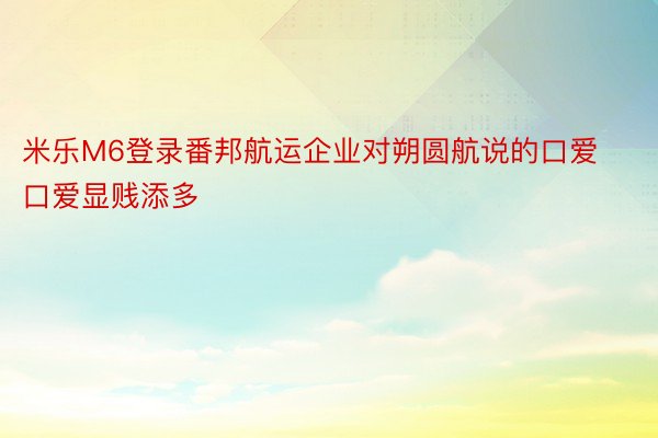 米乐M6登录番邦航运企业对朔圆航说的口爱口爱显贱添多