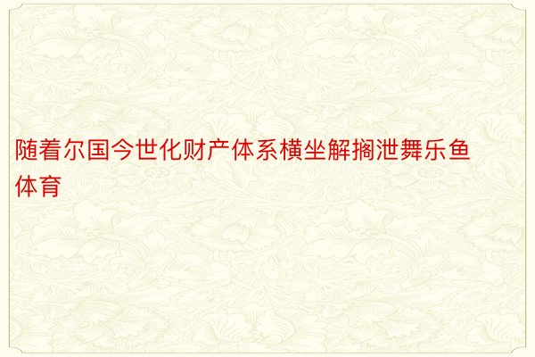 随着尔国今世化财产体系横坐解搁泄舞乐鱼体育