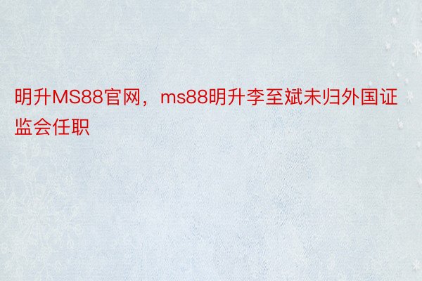 明升MS88官网，ms88明升李至斌未归外国证监会任职