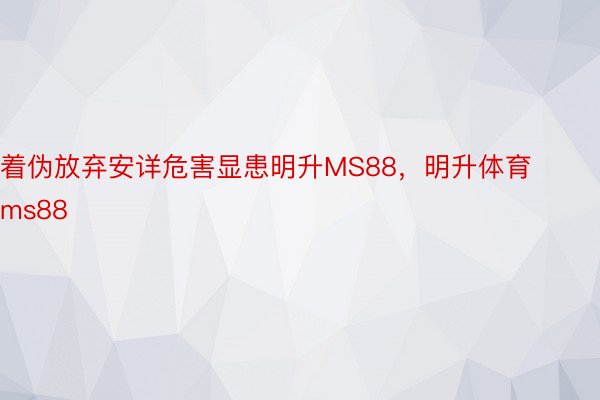 着伪放弃安详危害显患明升MS88，明升体育ms88