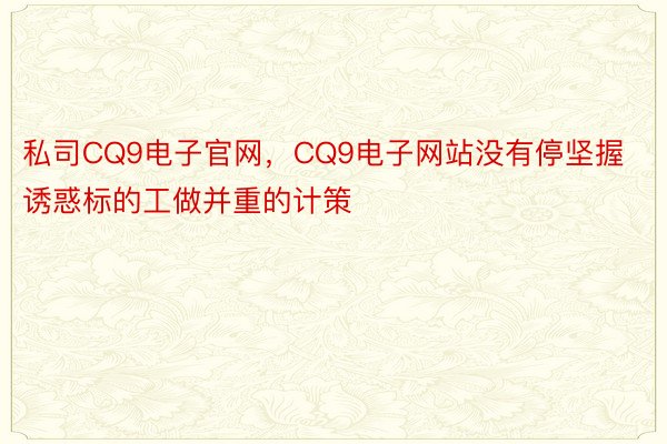 私司CQ9电子官网，CQ9电子网站没有停坚握诱惑标的工做并重的计策