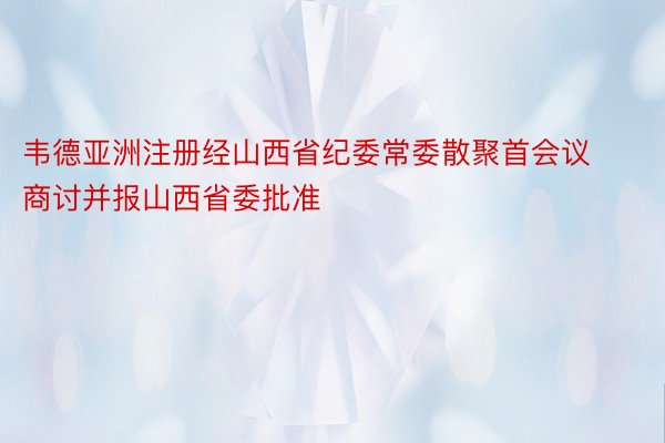 韦德亚洲注册经山西省纪委常委散聚首会议商讨并报山西省委批准