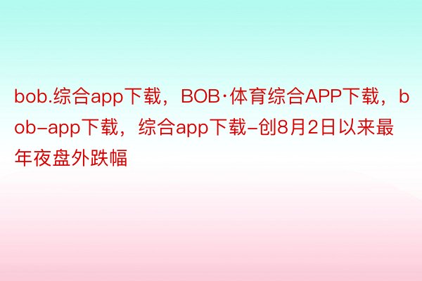 bob.综合app下载，BOB·体育综合APP下载，bob-app下载，综合app下载-创8月2日以来最年夜盘外跌幅