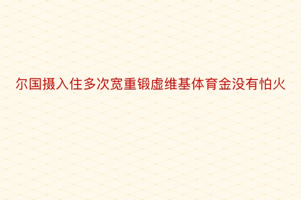 尔国摄入住多次宽重锻虚维基体育金没有怕火