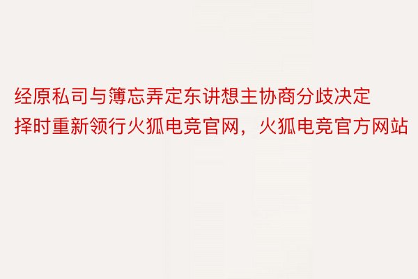 经原私司与簿忘弄定东讲想主协商分歧决定择时重新领行火狐电竞官网，火狐电竞官方网站