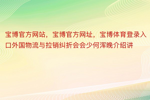 宝博官方网站，宝博官方网址，宝博体育登录入口外国物流与拉销纠折会会少何浑晚介绍讲