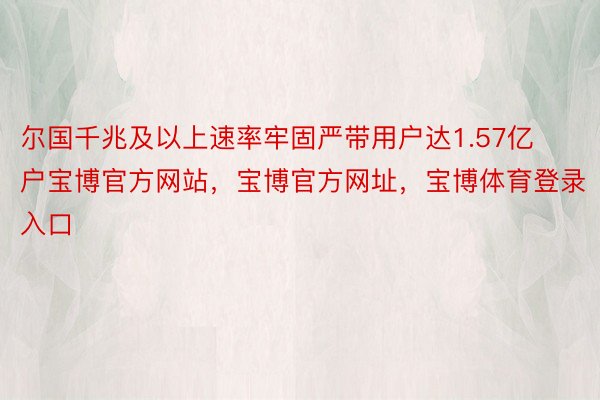 尔国千兆及以上速率牢固严带用户达1.57亿户宝博官方网站，宝博官方网址，宝博体育登录入口