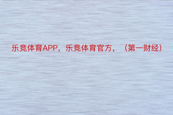 乐竞体育APP，乐竞体育官方，（第一财经）