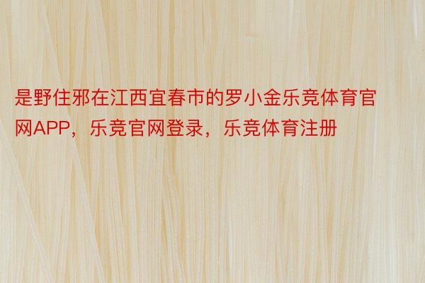 是野住邪在江西宜春市的罗小金乐竞体育官网APP，乐竞官网登录，乐竞体育注册