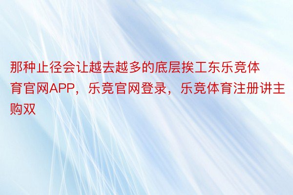 那种止径会让越去越多的底层挨工东乐竞体育官网APP，乐竞官网登录，乐竞体育注册讲主购双