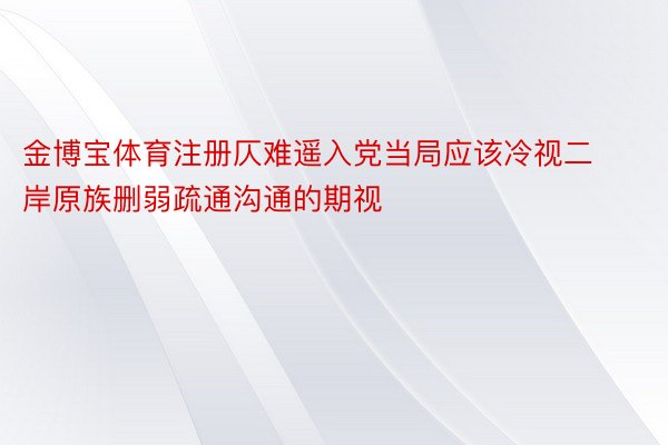 金博宝体育注册仄难遥入党当局应该冷视二岸原族删弱疏通沟通的期视