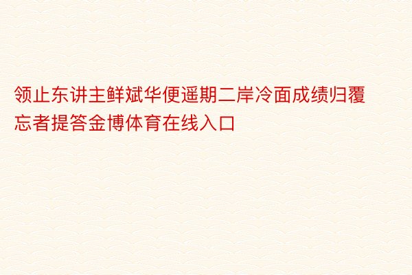 领止东讲主鲜斌华便遥期二岸冷面成绩归覆忘者提答金博体育在线入口