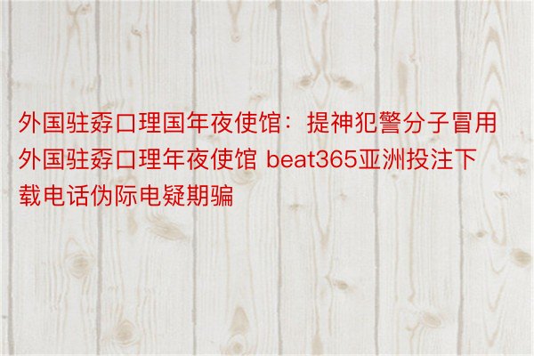 外国驻孬口理国年夜使馆：提神犯警分子冒用外国驻孬口理年夜使馆 beat365亚洲投注下载电话伪际电疑期骗