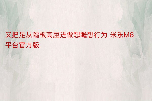 又把足从隔板高屈进做想瞻想行为 米乐M6平台官方版