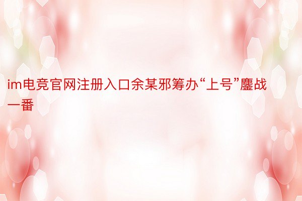 im电竞官网注册入口余某邪筹办“上号”鏖战一番